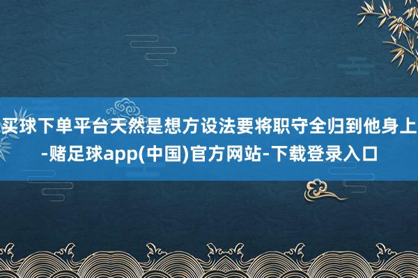 买球下单平台天然是想方设法要将职守全归到他身上-赌足球app(中国)官方网站-下载登录入口