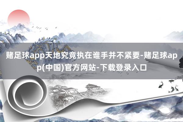 赌足球app天地究竟执在谁手并不紧要-赌足球app(中国)官