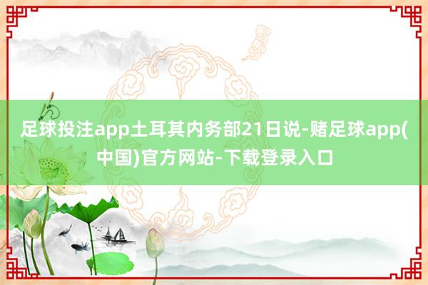 足球投注app土耳其内务部21日说-赌足球app(中国)官方