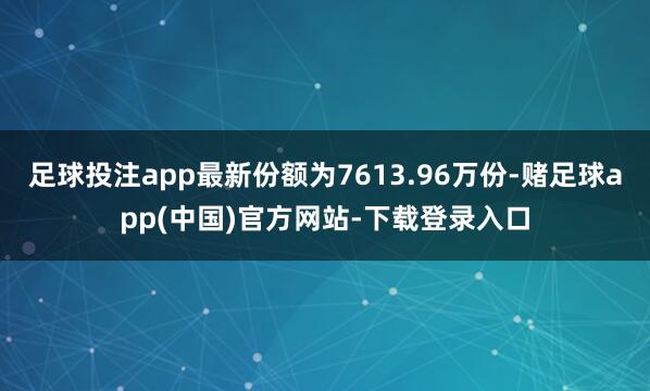 足球投注app最新份额为7613.96万份-赌足球app(中国)官方网站-下载登录入口