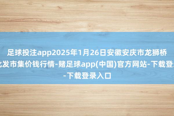 足球投注app2025年1月26日安徽安庆市龙狮桥蔬菜批发市集价钱行情-赌足球app(中国)官方网站-下载登录入口