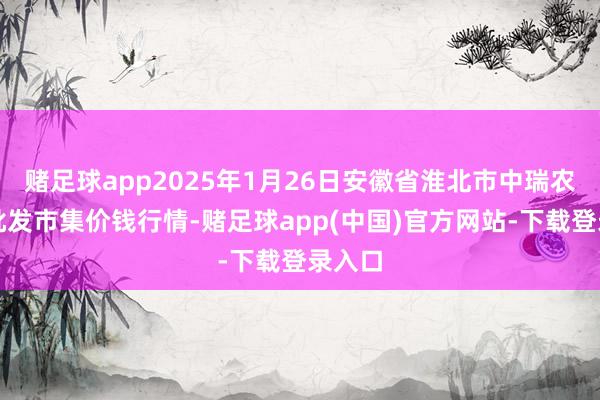赌足球app2025年1月26日安徽省淮北市中瑞农家具批发市集价钱行情-赌足球app(中国)官方网站-下载登录入口