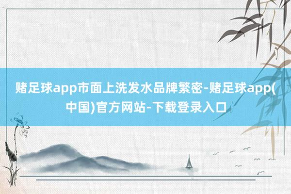 赌足球app市面上洗发水品牌繁密-赌足球app(中国)官方网站-下载登录入口