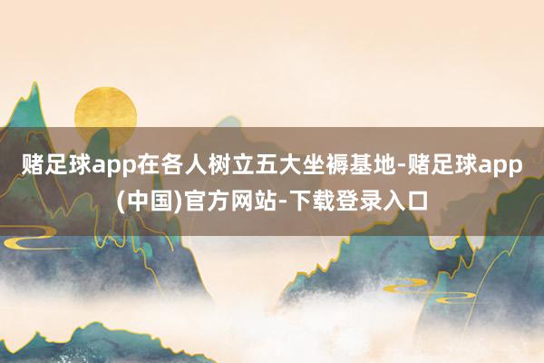 赌足球app在各人树立五大坐褥基地-赌足球app(中国)官方网站-下载登录入口