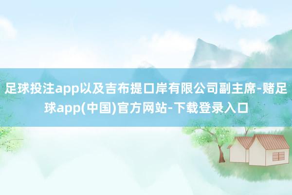 足球投注app以及吉布提口岸有限公司副主席-赌足球app(中国)官方网站-下载登录入口