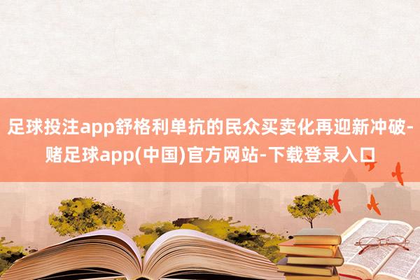 足球投注app舒格利单抗的民众买卖化再迎新冲破-赌足球app(中国)官方网站-下载登录入口