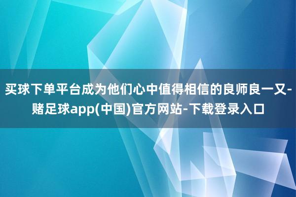 买球下单平台成为他们心中值得相信的良师良一又-赌足球app(中国)官方网站-下载登录入口