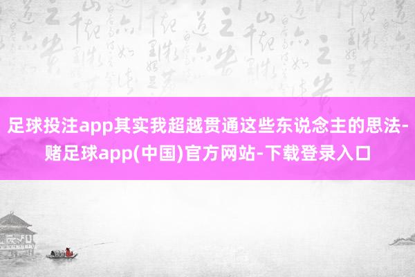 足球投注app其实我超越贯通这些东说念主的思法-赌足球app(中国)官方网站-下载登录入口