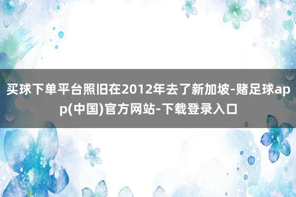 买球下单平台照旧在2012年去了新加坡-赌足球app(中国)官方网站-下载登录入口
