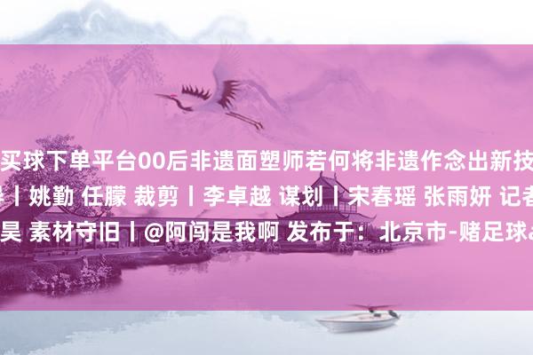买球下单平台00后非遗面塑师若何将非遗作念出新技俩？ 监制丨彭娜 编导丨姚勤 任朦 裁剪丨李卓越 谋划丨宋春瑶 张雨妍 记者丨韩逾昊 素材守旧丨@阿闯是我啊 发布于：北京市-赌足球app(中国)官方网站-下载登录入口