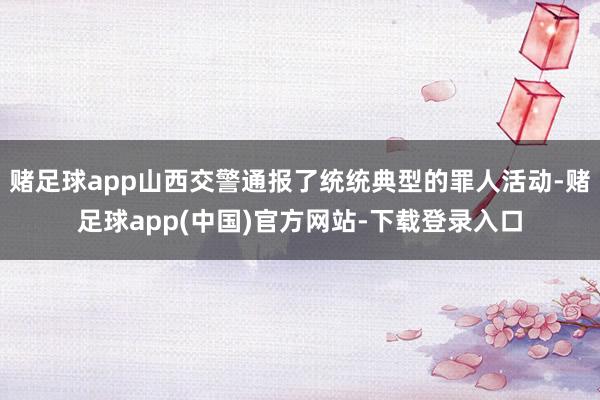 赌足球app山西交警通报了统统典型的罪人活动-赌足球app(中国)官方网站-下载登录入口