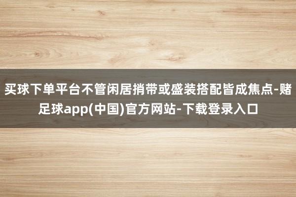 买球下单平台不管闲居捎带或盛装搭配皆成焦点-赌足球app(中国)官方网站-下载登录入口