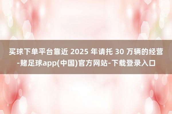 买球下单平台靠近 2025 年请托 30 万辆的经营-赌足球app(中国)官方网站-下载登录入口
