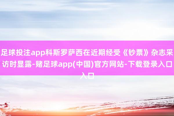 足球投注app科斯罗萨西在近期经受《钞票》杂志采访时显露-赌足球app(中国)官方网站-下载登录入口