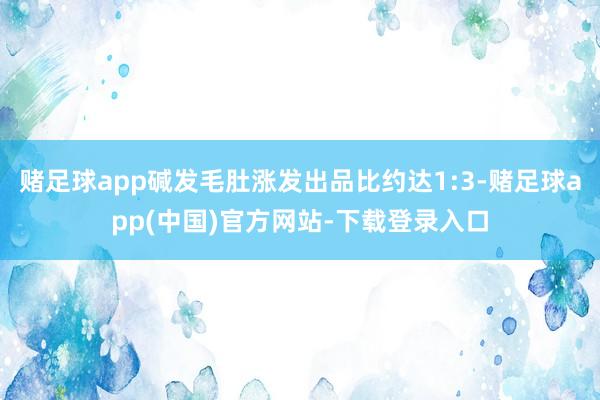 赌足球app碱发毛肚涨发出品比约达1:3-赌足球app(中国)官方网站-下载登录入口