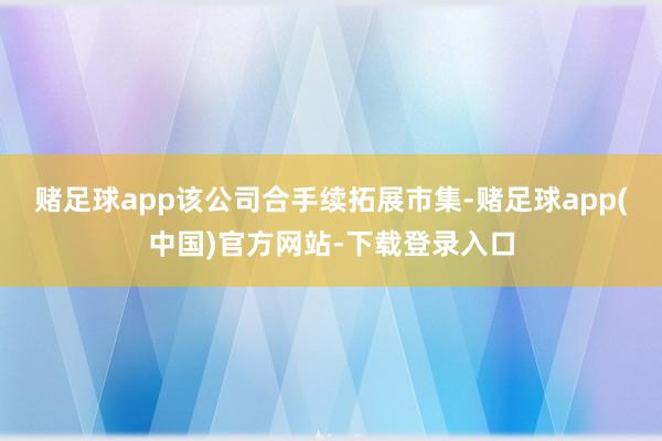 赌足球app该公司合手续拓展市集-赌足球app(中国)官方网站-下载登录入口