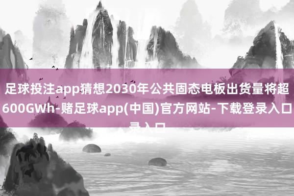 足球投注app猜想2030年公共固态电板出货量将超600GWh-赌足球app(中国)官方网站-下载登录入口