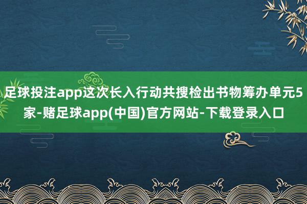 足球投注app这次长入行动共搜检出书物筹办单元5家-赌足球app(中国)官方网站-下载登录入口