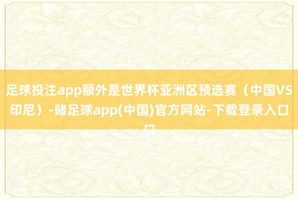 足球投注app额外是世界杯亚洲区预选赛（中国VS印尼）-赌足球app(中国)官方网站-下载登录入口
