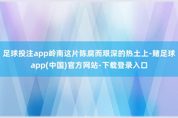 足球投注app岭南这片陈腐而艰深的热土上-赌足球app(中国)官方网站-下载登录入口