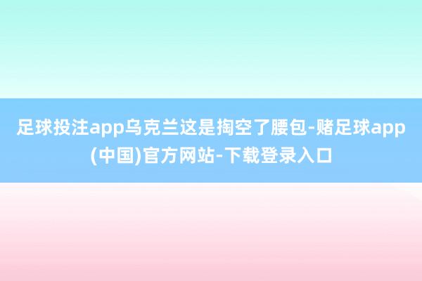 足球投注app乌克兰这是掏空了腰包-赌足球app(中国)官方网站-下载登录入口