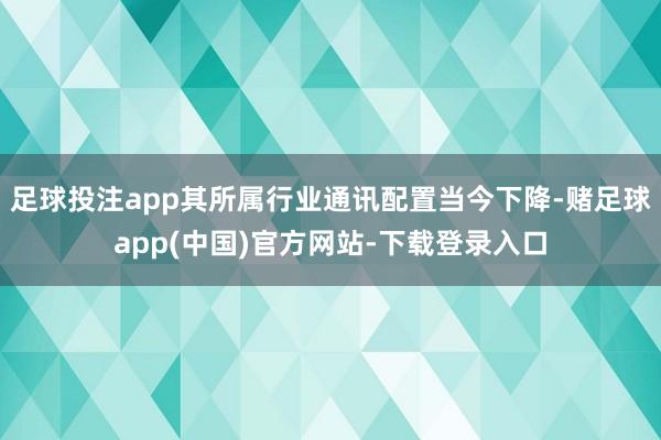 足球投注app其所属行业通讯配置当今下降-赌足球app(中国)官方网站-下载登录入口