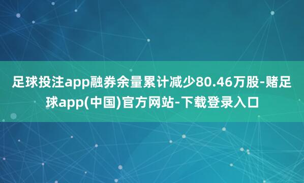 足球投注app融券余量累计减少80.46万股-赌足球app(中国)官方网站-下载登录入口