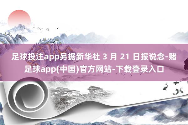 足球投注app另据新华社 3 月 21 日报说念-赌足球app(中国)官方网站-下载登录入口