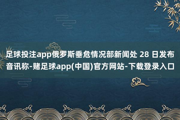 足球投注app俄罗斯垂危情况部新闻处 28 日发布音讯称-赌足球app(中国)官方网站-下载登录入口