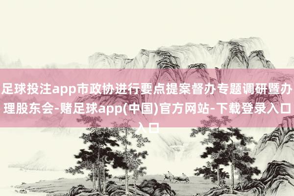 足球投注app市政协进行要点提案督办专题调研暨办理股东会-赌足球app(中国)官方网站-下载登录入口
