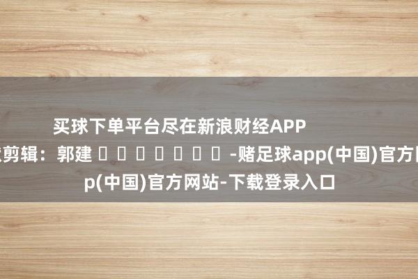 买球下单平台尽在新浪财经APP            						包袱剪辑：郭建 							-赌足球app(中国)官方网站-下载登录入口