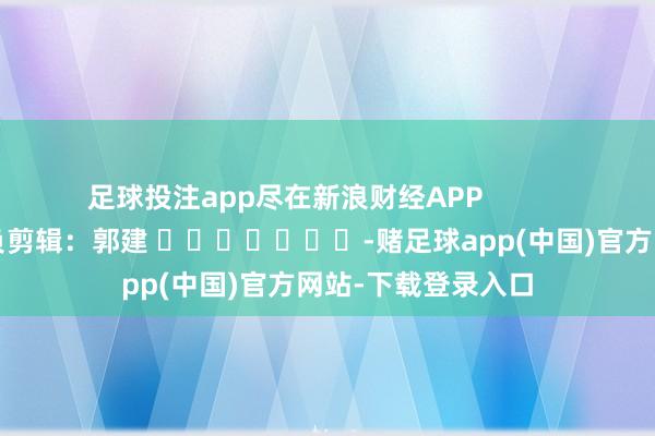 足球投注app尽在新浪财经APP            						背负剪辑：郭建 							-赌足球app(中国)官方网站-下载登录入口