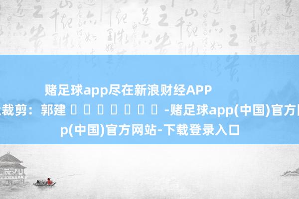 赌足球app尽在新浪财经APP            						攀扯裁剪：郭建 							-赌足球app(中国)官方网站-下载登录入口