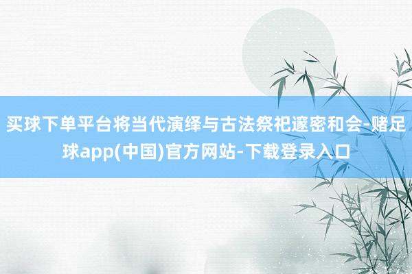 买球下单平台将当代演绎与古法祭祀邃密和会-赌足球app(中国)官方网站-下载登录入口