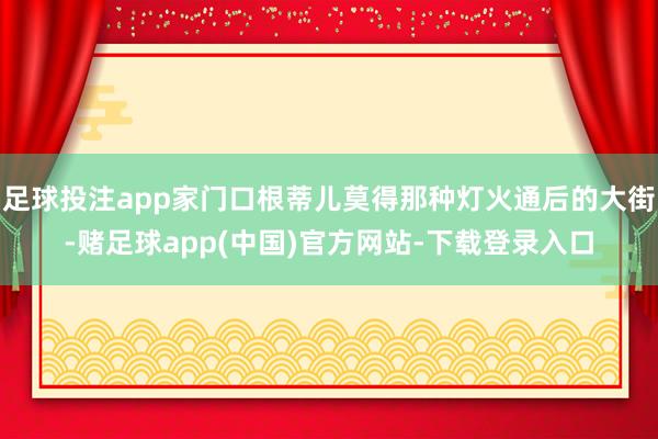 足球投注app家门口根蒂儿莫得那种灯火通后的大街-赌足球app(中国)官方网站-下载登录入口