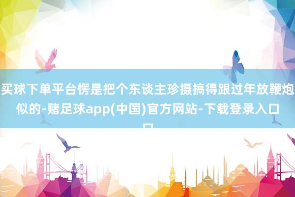 买球下单平台愣是把个东谈主珍摄搞得跟过年放鞭炮似的-赌足球app(中国)官方网站-下载登录入口
