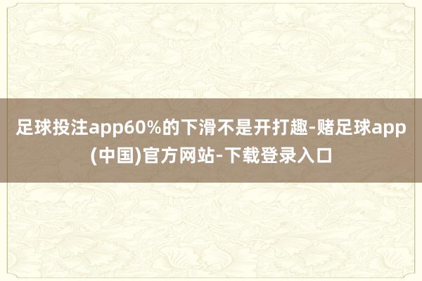 足球投注app60%的下滑不是开打趣-赌足球app(中国)官方网站-下载登录入口