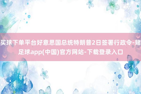 买球下单平台好意思国总统特朗普2日签署行政令-赌足球app(中国)官方网站-下载登录入口