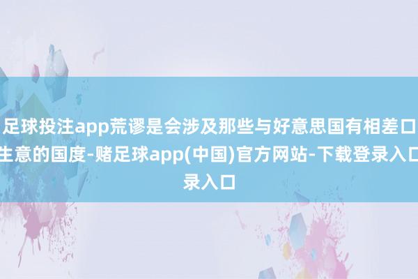 足球投注app荒谬是会涉及那些与好意思国有相差口生意的国度-赌足球app(中国)官方网站-下载登录入口