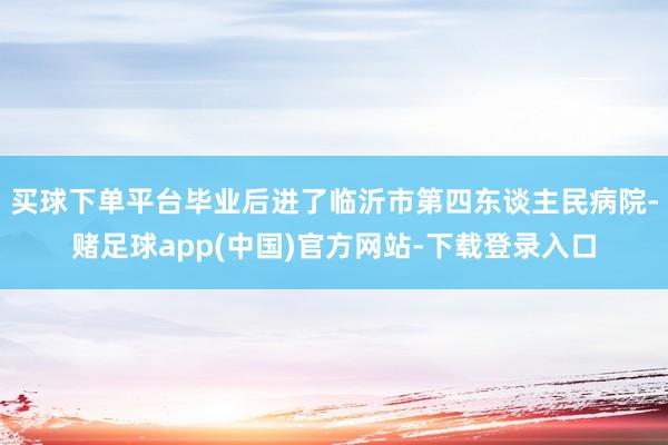 买球下单平台毕业后进了临沂市第四东谈主民病院-赌足球app(中国)官方网站-下载登录入口