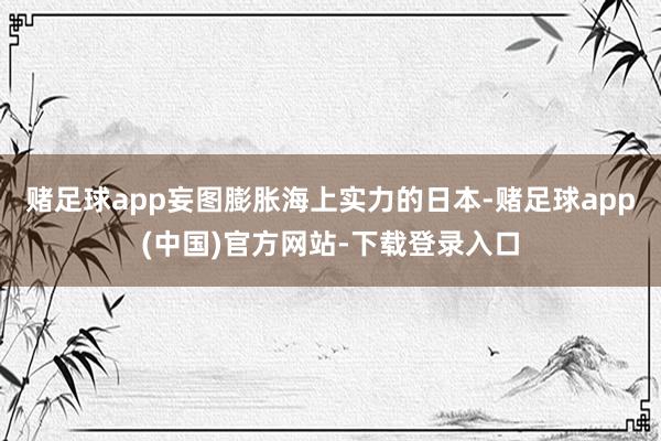 赌足球app妄图膨胀海上实力的日本-赌足球app(中国)官方网站-下载登录入口