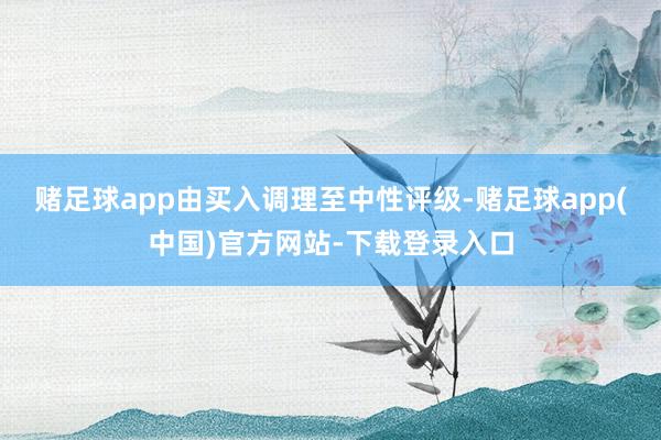 赌足球app由买入调理至中性评级-赌足球app(中国)官方网站-下载登录入口