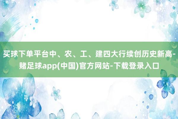 买球下单平台中、农、工、建四大行续创历史新高-赌足球app(中国)官方网站-下载登录入口