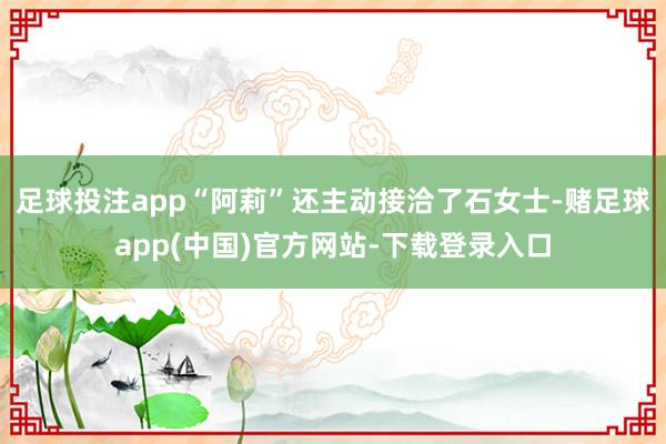 足球投注app“阿莉”还主动接洽了石女士-赌足球app(中国)官方网站-下载登录入口