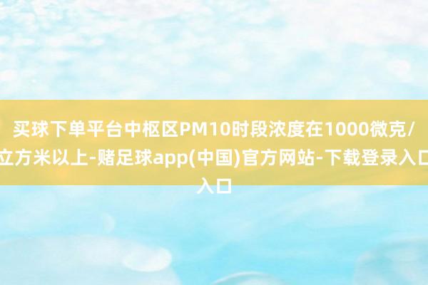 买球下单平台中枢区PM10时段浓度在1000微克/立方米以上-赌足球app(中国)官方网站-下载登录入口