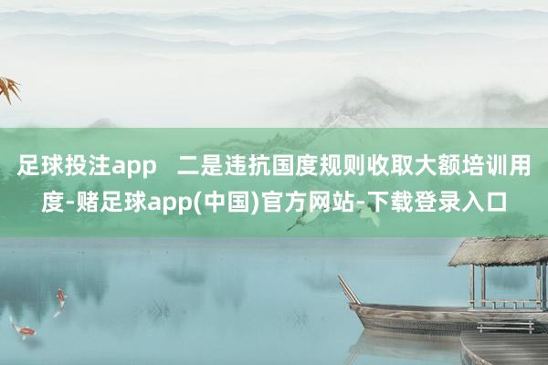 足球投注app   二是违抗国度规则收取大额培训用度-赌足球app(中国)官方网站-下载登录入口