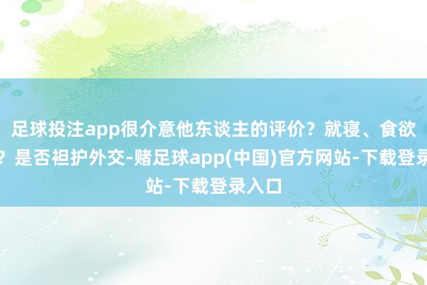 足球投注app很介意他东谈主的评价？就寝、食欲如何？是否袒护外交-赌足球app(中国)官方网站-下载登录入口