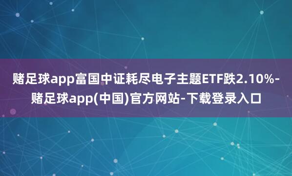 赌足球app富国中证耗尽电子主题ETF跌2.10%-赌足球app(中国)官方网站-下载登录入口