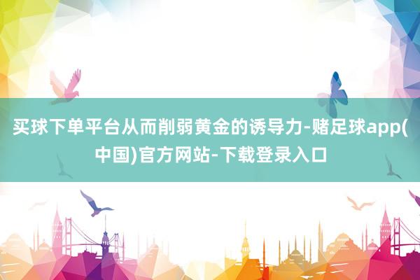 买球下单平台从而削弱黄金的诱导力-赌足球app(中国)官方网站-下载登录入口