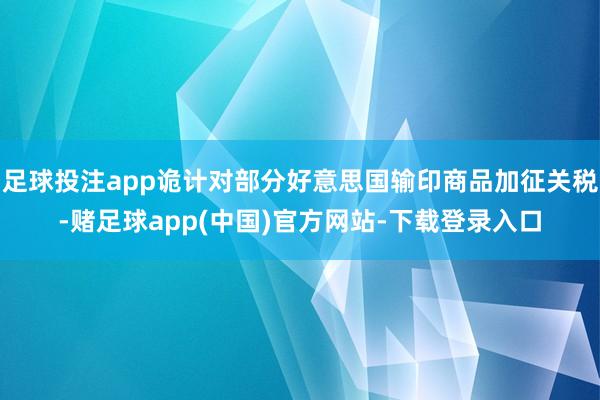 足球投注app诡计对部分好意思国输印商品加征关税-赌足球app(中国)官方网站-下载登录入口